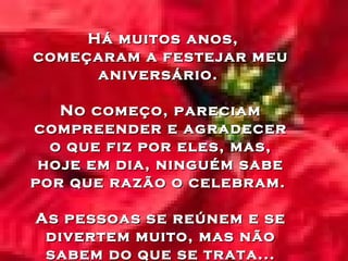 Há muitos anos,
começaram a festejar meu
aniversário.
No começo, pareciam
compreender e agradecer
o que fiz por eles, mas,
hoje em dia, ninguém sabe
por que razão o celebram.
As pessoas se reúnem e se
divertem muito, mas não
sabem do que se trata...

 