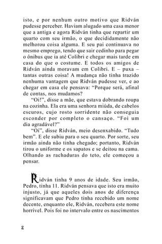 isto, e por nenhum outro motivo que Ridván
pudesse perceber. Haviam alugado uma casa menor
que a antiga e agora Ridván tinha que repartir um
quarto com seu irmão, o que decididamente não
melhorou coisa alguma. E seu pai continuava no
mesmo emprego, tendo que sair cedinho para pegar
o ônibus que ia até Colibri e chegar mais tarde em
casa do que o costume. E todos os amigos de
Ridván ainda moravam em Colibri. E – puxa –
tantas outras coisa! A mudança não tinha trazido
nenhuma vantagem que Ridván pudesse ver, e ao
chegar em casa ele pensava: “Porque será, afinal
de contas, nos mudamos?
“Oi!”, disse a mãe, que estava dobrando roupa
na cozinha. Ela era uma senhora miúda, de cabelos
escuros, cujo rosto sorridente não conseguia
esconder por completo o cansaço. “Foi um
dia agradável?”
“Oi”, disse Ridván, meio desenxabido. “Tudo
bem”. E ele subiu para o seu quarto. Por sorte, seu
irmão ainda não tinha chegado; portanto, Ridván
tirou o uniforme e os sapatos e se deitou na cama.
Olhando as rachaduras do teto, ele começou a
pensar.
idván tinha 9 anos de idade. Seu irmão,
Pedro, tinha 11. Ridván pensava que isto era muito
injusto, já que aqueles dois anos de diferença
significavam que Pedro tinha recebido um nome
decente, enquanto ele, Ridván, recebera este nome
horrível. Pois foi no intervalo entre os nascimentos
!

 