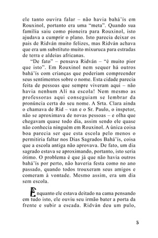 ele tanto ouvira falar – não havia bahá’ís em
Rouxinol, portanto era uma “meta”. Quando sua
família saiu como pioneira para Rouxinol, isto
ajudava a cumprir o plano. Isto parecia deixar os
pais de Ridván muito felizes, mas Ridván achava
que era um substituto muito mixuruca para estradas
de terra e aldeias africanas.
“De fato” – pensava Ridván – “é muito pior
que isto”. Em Rouxinol nem sequer há outros
bahá’ís com crianças que poderiam compreender
seus sentimentos sobre o nome. Esta cidade parecia
feita de pessoas que sempre viveram aqui – não
havia nenhum Alí na escola! Nem mesmo as
professoras aqui conseguiam se lembrar da
pronúncia certa do seu nome. A Srta. Clara ainda
o chamava de Rid – van e o Sr. Paulo, o inspetor,
não se aproximava de novas pessoas – e olha que
chegavam quase todo dia, assim sendo ele quase
não conhecia ninguém em Rouxinol. A única coisa
boa parecia ser que esta escola pelo menos o
permitiria faltar nos Dias Sagrados Bahá’ís, coisa
que a escola antiga não aprovava. De fato, um dia
sagrado estava se aproximando, portanto, isto seria
ótimo. O problema é que já que não havia outros
bahá’ís por perto, não haveria festa como no ano
passado, quando todos trouxeram seus amigos e
comeram à vontade. Mesmo assim, era um dia
sem escola.
nquanto ele estava deitado na cama pensando
em tudo isto, ele ouviu seu irmão bater a porta da
frente e subir a escada. Ridván deu um pulo,
!

 