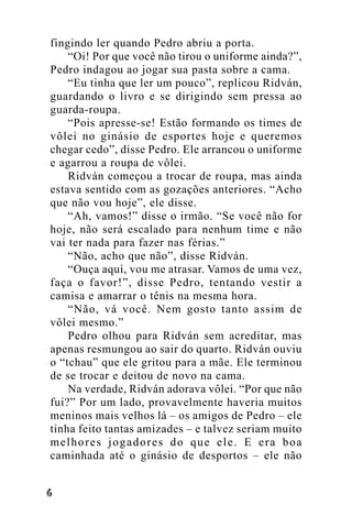 fingindo ler quando Pedro abriu a porta.
“Oi! Por que você não tirou o uniforme ainda?”,
Pedro indagou ao jogar sua pasta sobre a cama.
“Eu tinha que ler um pouco”, replicou Ridván,
guardando o livro e se dirigindo sem pressa ao
guarda-roupa.
“Pois apresse-se! Estão formando os times de
vôlei no ginásio de esportes hoje e queremos
chegar cedo”, disse Pedro. Ele arrancou o uniforme
e agarrou a roupa de vôlei.
Ridván começou a trocar de roupa, mas ainda
estava sentido com as gozações anteriores. “Acho
que não vou hoje”, ele disse.
“Ah, vamos!” disse o irmão. “Se você não for
hoje, não será escalado para nenhum time e não
vai ter nada para fazer nas férias.”
“Não, acho que não”, disse Ridván.
“Ouça aqui, vou me atrasar. Vamos de uma vez,
faça o favor!”, disse Pedro, tentando vestir a
camisa e amarrar o tênis na mesma hora.
“Não, vá você. Nem gosto tanto assim de
vôlei mesmo.”
Pedro olhou para Ridván sem acreditar, mas
apenas resmungou ao sair do quarto. Ridván ouviu
o “tchau” que ele gritou para a mãe. Ele terminou
de se trocar e deitou de novo na cama.
Na verdade, Ridván adorava vôlei. “Por que não
fui?” Por um lado, provavelmente haveria muitos
meninos mais velhos lá – os amigos de Pedro – ele
tinha feito tantas amizades – e talvez seriam muito
melhores jogadores do que ele. E era boa
caminhada até o ginásio de desportos – ele não
!

 