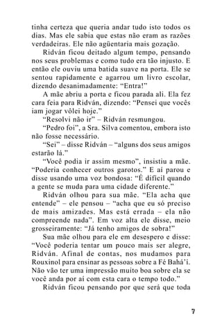 tinha certeza que queria andar tudo isto todos os
dias. Mas ele sabia que estas não eram as razões
verdadeiras. Ele não agüentaria mais gozação.
Ridván ficou deitado algum tempo, pensando
nos seus problemas e como tudo era tão injusto. E
então ele ouviu uma batida suave na porta. Ele se
sentou rapidamente e agarrou um livro escolar,
dizendo desanimadamente: “Entra!”
A mãe abriu a porta e ficou parada ali. Ela fez
cara feia para Ridván, dizendo: “Pensei que vocês
iam jogar vôlei hoje.”
“Resolvi não ir” – Ridván resmungou.
“Pedro foi”, a Sra. Silva comentou, embora isto
não fosse necessário.
“Sei” – disse Ridván – “alguns dos seus amigos
estarão lá.”
“Você podia ir assim mesmo”, insistiu a mãe.
“Poderia conhecer outros garotos.” E aí parou e
disse usando uma voz bondosa: “É difícil quando
a gente se muda para uma cidade diferente.”
Ridván olhou para sua mãe. “Ela acha que
entende” – ele pensou – “acha que eu só preciso
de mais amizades. Mas está errada – ela não
compreende nada”. Em voz alta ele disse, meio
grosseiramente: “Já tenho amigos de sobra!”
Sua mãe olhou para ele em desespero e disse:
“Você poderia tentar um pouco mais ser alegre,
Ridván. Afinal de contas, nos mudamos para
Rouxinol para ensinar as pessoas sobre a Fé Bahá’í.
Não vão ter uma impressão muito boa sobre ela se
você anda por aí com esta cara o tempo todo.”
Ridván ficou pensando por que será que toda
!

 