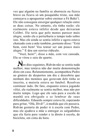 vez que alguém na família se aborrecia ou ficava
bravo ou ficava só um pouquinho triste, sua mãe
começava a apoquentar sobre ensinar a Fé Bahá’í.
Ele não conseguia enxergar qualquer relação entre
as duas coisas. No entanto, ela tinha razão: ele
realmente estava infeliz desde que deixaram
Colibri. Ele teria que pelo menos parecer mais
alegre, senão ela o perturbaria o tempo todo sobre
isto. Mas ele ainda se sentia infeliz e agora estava
chateado com a mãe também, portanto disse: “Está
bem, está bem! Vou tentar ser um pouco mais
alegre.” E deu um sorriso ridículo.
“Você, hein!”, disse a mãe, com voz cansada.
Ela se virou e saiu do quarto.
os dias seguintes, Ridván não se sentiu nada
melhor, mas tentava não dar muita demonstração
disto em casa. Relutantemente, acompanhou Pedro
ao ginásio de desportos um dia e descobriu que
nenhum dos meninos que gozavam dele tinha se
inscrito, a maioria estava no futebol. Resolveu
continuar indo. De fato, enquanto estava jogando
vôlei, ele realmente se sentia melhor, mas não por
muito tempo. Logo que ele saía para a escola de
manhã era obrigado a se lembrar de suas
dificuldades. Eduardo sempre estava lá, esperando
para gritar, “Olá, Divã!”, à medida que ele passava.
Ridván gostaria de poder ir à escola com Pedro,
mas ele ajudava a mãe a entregar os salgadinhos
que ela fazia para vender e ia direto à escola, de
bicicleta, em cima da hora.

!

 
