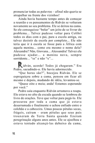 pronunciar todas as palavras – afinal não queria se
atrapalhar na frente dos vizinhos!
Ainda havia bastante tempo antes de começar
a reunião e os pensamentos de Ridván se voltaram
novamente ao seu problema. Ele se deitou na cama.
Se ele conseguisse “bolar” um jeito de se livrar do
problema... Talvez pudesse voltar para Colibri
todos os dias com o pai, para a escola antiga, ou
talvez desistir da escola por completo... Ele não
teria que ir à escola se fosse para a África com
aquela menina... como era mesmo o nome dela?
Alexandra? Não, Giovana... Alessandra! Talvez ela
p u d e s s e a j u d a r. . . a m e n i n a n o v a , s e m p r e
sorridente... “ss” e não “x”...
idván, acorde! Todos já chegaram.” Era
Pedro, sacudindo-o. Ele havia adormecido.
“Que horas são?”, bocejou Ridván. Ele se
espreguiçou sobre a cama, pensou em ficar ali
mesmo e depois, mudando de idéia, levantou-se.
“Quase oito e meia; anda! Estamos esperando
por você.”
Pedro saiu enquanto Ridván arrumava a roupa.
Ele estava no alto da escada quando se lembrou do
livro de orações. Teve que voltar para pegá-lo. Ele
procurou por toda a cama que já estava
desarrumada e finalmente o achou enfiado entre o
colchão e a cabeceira. Umas poucas pétalas secas,
frágeis, caíram – eram pétalas que seus pais
t r o u x e r a m d a Te r r a S a n t a q u a n d o f i z e r a m
peregrinação alguns anos antes. Ele se ajoelhou e
estava tentado alcançá-las debaixo da cama,
!"

 