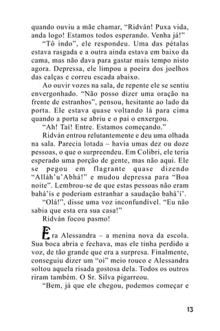 quando ouviu a mãe chamar, “Ridván! Puxa vida,
anda logo! Estamos todos esperando. Venha já!”
“Tô indo”, ele respondeu. Uma das pétalas
estava rasgada e a outra ainda estava em baixo da
cama, mas não dava para gastar mais tempo nisto
agora. Depressa, ele limpou a poeira dos joelhos
das calças e correu escada abaixo.
Ao ouvir vozes na sala, de repente ele se sentiu
envergonhado. “Não posso dizer uma oração na
frente de estranhos”, pensou, hesitante ao lado da
porta. Ele estava quase voltando lá para cima
quando a porta se abriu e o pai o enxergou.
“Ah! Taí! Entre. Estamos começando.”
Ridván entrou relutantemente e deu uma olhada
na sala. Parecia lotada – havia umas dez ou doze
pessoas, o que o surpreendeu. Em Colibri, ele teria
esperado uma porção de gente, mas não aqui. Ele
se pegou em flagrante quase dizendo
“Alláh’u’Abhá!” e mudou depressa para “Boa
noite”. Lembrou-se de que estas pessoas não eram
bahá’ís e poderiam estranhar a saudação bahá’í’.
“Olá!”, disse uma voz inconfundível. “Eu não
sabia que esta era sua casa!”
Ridván focou pasmo!
ra Alessandra – a menina nova da escola.
Sua boca abria e fechava, mas ele tinha perdido a
voz, de tão grande que era a surpresa. Finalmente,
conseguiu dizer um “oi” meio rouco e Alessandra
soltou aquela risada gostosa dela. Todos os outros
riram também. O Sr. Silva pigarreou.
“Bem, já que ele chegou, podemos começar e
!"

 
