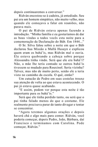depois continuaremos a conversar.”
Ridván encostou-se à cadeira, já entediado. Seu
pai era um homem simpático, não muito velho, mas
quando ele começava a falar em reuniões, não
parava mais.
O pai de Ridván estava apenas fazendo a
introdução. “Minha família e eu gostaríamos de dar
as boas vindas a todos vocês esta noite para a
comemoração da Declaração do Báb. Em 1844...”
O Sr. Silva falou sobre a noite em que o Báb
declarou Sua Missão a Mullá Husayn e explicou
quem eram os bahá’ís, mas Ridván mal o ouvia.
Ele estava quebrando a cabeça sobre porque
Alessandra tinha vindo. Será que ele era bahá’í?
Não, a mãe lhe teria contado se outros bahá’ís
tivessem se mudado para Rouxinol. Seria vizinha?
Talvez, mas não de muito perto, senão ele a teria
visto no caminho da escola. O quê, então?
Um cutucão de Pedro em suas costelas trouxe
sua atenção de volta ao que estava acontecendo. O
pai já estava quase acabando.
“E assim, podem ver porque esta noite é tão
importante para os bahá’ís.”
Será que ele tinha perdido tanto, ou será que o
pai tinha falado menos do que o costume. Ele
realmente precisava parar de tanto divagar e tentar
se concentrar.
“Agora teremos algumas orações e depois
haverá chá e algo mais para comer. Ridván, você
poderia começar, depois Pedro, João, Bárbara, daí
Francisco e terminamos com Carolina. Pode
começar, Ridván.”
!"

 