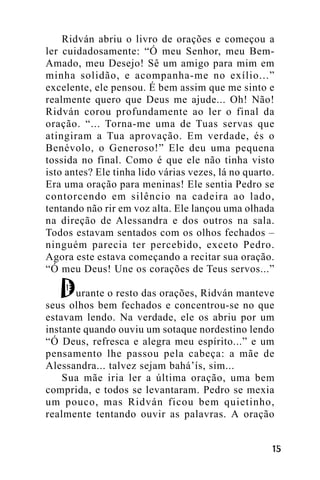 Ridván abriu o livro de orações e começou a
ler cuidadosamente: “Ó meu Senhor, meu BemAmado, meu Desejo! Sê um amigo para mim em
minha solidão, e acompanha-me no exílio...”
excelente, ele pensou. É bem assim que me sinto e
realmente quero que Deus me ajude... Oh! Não!
Ridván corou profundamente ao ler o final da
oração. “... Torna-me uma de Tuas servas que
atingiram a Tua aprovação. Em verdade, és o
Benévolo, o Generoso!” Ele deu uma pequena
tossida no final. Como é que ele não tinha visto
isto antes? Ele tinha lido várias vezes, lá no quarto.
Era uma oração para meninas! Ele sentia Pedro se
contorcendo em silêncio na cadeira ao lado,
tentando não rir em voz alta. Ele lançou uma olhada
na direção de Alessandra e dos outros na sala.
Todos estavam sentados com os olhos fechados –
ninguém parecia ter percebido, exceto Pedro.
Agora este estava começando a recitar sua oração.
“Ó meu Deus! Une os corações de Teus servos...”
urante o resto das orações, Ridván manteve
seus olhos bem fechados e concentrou-se no que
estavam lendo. Na verdade, ele os abriu por um
instante quando ouviu um sotaque nordestino lendo
“Ó Deus, refresca e alegra meu espírito...” e um
pensamento lhe passou pela cabeça: a mãe de
Alessandra... talvez sejam bahá’ís, sim...
Sua mãe iria ler a última oração, uma bem
comprida, e todos se levantaram. Pedro se mexia
um pouco, mas Ridván ficou bem quietinho,
realmente tentando ouvir as palavras. A oração
!"

 