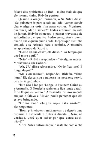 falava dos problemas do Báb – muito mais do que
ele mesmo tinha, Ridván pensou.
Quando a oração terminou, o Sr. Silva disse:
“Se quiserem ir para a sala ao lado, vamos servir
chá e alguma coisinha para comer. Meninos,
querem ajudar a servir?” Todos entraram na sala
de jantar. Ridván começou a passar travessas de
salgadinhos, enquanto Pedro perguntava quem
queria chá e quem queria café. Depois que ele tinha
contado e se retirado para a cozinha, Alessandra
se aproximou de Ridván.
“Gosto da sua casa”, ela disse. “Faz tempo que
você mora aqui?”
“Não” – Ridván respondeu – “só alguns meses.
Morávamos em Colibri.”
“Ah, é?,” disse Alessandra. “Onde fica isso? É
longe daqui?”
“Mais ou menos”, respondeu Ridván. “Uma
hora.” Ele descansou a travessa na mesa e se serviu
de uns salgadinhos.
“Isto não é longe! ‘Longe’ é que nem China ou
a Austrália. O Nordeste realmente fica longe daqui:
É de lá que eu venho.” Alessandra riu novamente
enquanto falava e Ridván podia perceber que ela
estava brincando.
“Como você chegou aqui esta noite?”,
ele perguntou.
“Bom, primeiro entramos no carro e depois uma
esquina à esquerda e outra à direita... Não, na
verdade, você quer saber por que estou aqui,
não é?”
A Sra. Silva entrou naquele instante com o chá
!"

 