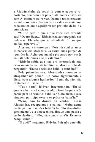 e Ridván tinha de segui-la com o açucareiro,
portanto, demorou um pouco até poder conversar
com Alessandra outra vez. Quando todos estavam
servidos, os dois voltaram para a sala e se sentaram,
cada um tentando equilibrar um pratinho de bolo e
uma xícara.
“Muito bem, o que é que você está fazendo
aqui? Quero dizer...” Ridván estava tropeçando nas
palavras. Ele não queria ofendê-la. “É só que
eu não esperava...”
Alessandra interrompeu “Pois nós conhecíamos
os bahá’ís em Maracatu. Já assisti uma porção de
reuniões lá. Acho que mamãe procurou por vocês
na lista telefônica e aqui estamos.”
“Ridván sabia que isto era impossível: não
estavam ainda na lista telefônica. Mas ele tinha de
perguntar: “Então vocês são bahá’ís também?”
Pela primeira vez, Alessandra pareceu se
atrapalhar um pouco. Ela corou ligeiramente e
disse, com alguma hesitação: “Bem, ah, não, não
exatamente... sabe...”
“Tudo bem”, Ridván interrompeu. “Eu só
queria saber, você compreende, não é? Já que vocês
participam de reuniões bahá’ís. Quero dizer, quase
ninguém participa exceto os próprios bahá’ís.”
“Não, não lá donde eu venho”, disse
Alessandra, recuperando a calma. “Muita gente
participa das reuniões bahá’ís lá. São divertidas,
geralmente”, ela acrescentou. Houve uma pausa e
então ela disse: “Não, não somos bahá’ís. Estamos
pesquisando.”
“O quê?” perguntou Ridván. Pois não entendia
!"

 