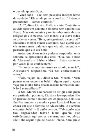 o que ela queria dizer.
“Você sabe – que nem pesquisa independente
da verdade.” Ele ainda parecia confuso. “Estamos
procurando – somos contatos.”
“Ah!”, disse Ridván. Então era isto. Tanto tinha
ouvido falar em contato e eis uma bem aqui na sua
frente. Mas esta menina parecia saber mais de sua
religião do ele mesmo. Pelo menos, ela usava todas
as palavras certas. “Bem, está gostando da escola?”
Ele achou melhor mudar o assunto. Não queria que
ela usasse mais palavras que ele não entendia –
pensaria que ele era bobo.
Antes que Alessandra pudesse responder, uma
senhora se aproximou dos dois. “Olá, sou a mãe
de Alessandra – Bárbara Moreti. Estou contente
por vocês já se conhecerem.”
“Estamos na mesma turma na escola, mamãe”,
Alessandra respondeu. “Já nos conhecíamos
antes.”
“Pois, vejam só”, disse a Sra. Moreti. “Nem
pensávamos encontrar bahá’í algum aqui e agora
vejo que minha filha está na mesma turma com um!
Não é maravilhoso?”
A Sra. Moreti não parecia se dirigir a ninguém
em particular, portanto, Ridván não respondeu. Ele
só pensou como o mundo era engraçado, pois sua
família também se mudara para Rouxinol bem na
época em que a família de Alessandra, e queriam
encontrar bahá’ís. E então pensou: “Talvez não seja
tão engraçado; talvez Deus queria que
estivéssemos aqui por este mesmo motivo; talvez
Ele tinha algum tipo de plano.” Plano. Será que é
!"

 