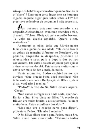 isto que os bahá’ís queriam dizer quando discutiam
o “plano”? Estar num certo lugar bem na hora que
alguém naquele lugar quer saber sobre a Fé? Ele
precisava se lembrar de perguntar à mãe sobre isto.
s pessoas estavam começando a se
despedir. Alessandra se levantou e estendeu a mão,
dizendo: “Tchau. Obrigado pela reunião bacana.
Te v e j o n a e s c o l a a m a n h ã . Q u e r o d i z e r,
sexta-feira.”
Apertaram as mãos, coisa que Ridván nunca
fazia com alguém de sua idade. “De certo fazem
as coisas de maneira diferente no Nordeste”, ele
pensou, enquanto se despedia, primeiro de
Alessandra e seus pais e depois dos outros
convidados. Ele entrou na sala de jantar para ajudar
a tirar as coisas do chá. Estava com muito sono –
devia ser mais de dez e meia da noite.
Neste momento, Pedro cochichou no seu
ouvido: “Que oração boba você escolheu! Não
tinha nada a ver com a Declaração do Báb – e, além
disto, você não é menina!”
“Pedro!” A voz do Sr. Silva estava áspera.
“Chega!”
“Não vamos estragar esta linda noite, querido”.
Então, a Sra. Silva disse ao filho: “A oração de
Ridván era muito bonita, e a sua também. Falaram
muito bem. Estou orgulhosa dos dois.”
“Mas não era a oração certa para dizer”,
protestava Pedro. “Ele não é menina.”
O Sr. Silva olhou bravo para Pedro, mas a Sra.
Silva disse com suavidade: “Estamos todos
!"

 