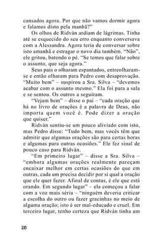 cansados agora. Por que não vamos dormir agora
e falamos disto pela manhã?”
Os olhos de Ridván ardiam de lágrimas. Tinha
até se esquecido do seu erro enquanto conversava
com a Alessandra. Agora teria de conversar sobre
isto amanhã e estragar o novo dia também. “Não”,
ele gritou, batendo o pé. “Se temos que falar sobre
o assunto, que seja agora.”
Seus pais o olharam espantados, entreolharamse e então olharam para Pedro com desaprovação.
“Muito bem” – suspirou a Sra. Silva – “devemos
acabar com o assunto mesmo.” Ela foi para a sala
e se sentou. Os outros a seguiram.
“Vejam bem” – disse o pai – “cada oração que
há no livro de orações é a palavra de Deus, não
importa quem você é. Pode dizer a oração
que quiser.”
Ridván sentiu-se um pouco aliviado com isto,
mas Pedro disse: “Tudo bem, mas vocês têm que
admitir que algumas orações são para certas horas
e algumas para outras ocasiões.” Ele fez sinal de
pouco caso para Ridván.
“Em primeiro lugar” – disse a Sra. Silva –
“embora algumas orações realmente pareçam
encaixar melhor em certas ocasiões do que em
outras, cada um precisa decidir por si qual a oração
que ele quer fazer. Afinal de contas, é ele que está
orando. Em segundo lugar” – ela começou a falar
com a voz mais séria – “ninguém deveria criticar
a escolha do outro ou fazer gracinhas no meio de
alguma oração; isto é ser mal-educado e cruel. Em
terceiro lugar, tenho certeza que Ridván tinha um
!"

 