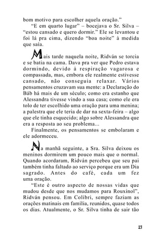 bom motivo para escolher aquela oração.”
“E em quarto lugar” – bocejava o Sr. Silva –
“estou cansado e quero dormir.” Ele se levantou e
foi lá pra cima, dizendo “boa noite” à medida
que saía.
ais tarde naquela noite, Ridván se torcia
e se batia na cama. Dava pra ver que Pedro estava
dormindo, devido à respiração vagarosa e
compassada, mas, embora ele realmente estivesse
c a n s a d o , n ã o c o n s e g u i a r e l a x a r. V á r i o s
pensamentos cruzavam sua mente: a Declaração do
Báb há mais de um século; como era estanho que
Alessandra tivesse vindo a sua casa; como ele era
tolo de ter escolhido uma oração para uma menina;
a palestra que ele teria de dar na sexta-feira – algo
que ele tinha esquecido; algo sobre Alessandra que
era a resposta ao seu problema...
Finalmente, os pensamentos se embolaram e
ele adormeceu.
a manhã seguinte, a Sra. Silva deixou os
meninos dormirem um pouco mais que o normal.
Quando acordaram, Ridván percebeu que seu pai
também tinha faltado ao serviço porque era um Dia
sagrado. Antes do café, cada um fez
uma oração.
“Este é outro aspecto de nossas vidas que
mudou desde que nos mudamos para Rouxinol”,
Ridván pensou. Em Colibri, sempre faziam as
orações matinais em família, reunidos, quase todos
os dias. Atualmente, o Sr. Silva tinha de sair tão
!"

 