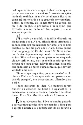 cedo que havia mais tempo. Ridván sabia que os
pais esperavam que os meninos fizessem as orações
matinais sozinhos, mas ele geralmente ficava na
cama até muito tarde ou se esquecia por completo.
Então, de repente, ele se lembrava na escola, no
meio da manhã, e prometia a si mesmo que
levantaria mais cedo no dia seguinte – mas
sempre esquecia.
o café de manhã, a família discutia os
planos para o dia. A Sra. Silva já tinha arrumado a
comida para um piquenique; portanto, era só uma
questão de decidir para onde iriam. Pedro queria
ir ao shopping, em Colibri, mas o Sr. Silva achou
que deviam ir para um lugar onde tivesse natureza.
A Sra. Silva achava que um passeio no parque da
cidade seria ótimo, mas os meninos não queriam
porque não tinha graça. Ridván finalmente sugeriu
que andassem de barco numa represa, que haviam
visitado uma vez.
“Se o tempo esquentar, podemos nadar” – ele
disse a Pedro – “e sempre seria um passeio num
grande parque”, ele acrescentou, olhando para
a mãe.
Todos gostaram da idéia. Os meninos foram
buscar os calções de banho e agasalhos, e
começaram a subir a escada, quando o telefone
tocou. Era a Sra. Moreti, a mãe de Alessandra.
la agradeceu a Sra. Silva pela noite passada
e acrescentou que decidira não mandar a filha para
a escola naquele dia, em parte devido ao horário e
!"

 
