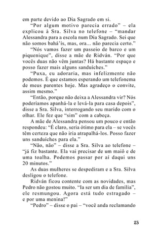 em parte devido ao Dia Sagrado em si.
“Por algum motivo parecia errado” – ela
explicou à Sra. Silva no telefone – “mandar
Alessandra para a escola num Dia Sagrado. Sei que
não somos bahá’ís, mas, ora... não parecia certo.”
“Nós vamos fazer um passeio de barco e um
piquenique”, disse a mãe de Ridván. “Por que
vocês duas não vêm juntas? Há bastante espaço e
posso fazer mais alguns sanduíches.”
“Puxa, eu adoraria, mas infelizmente não
podemos. É que estamos esperando um telefonema
de meus parentes hoje. Mas agradeço o convite,
assim mesmo.”
“Então, porque não deixa a Alessandra vir? Nós
poderíamos apanhá-la e levá-la para casa depois”,
disse a Sra. Silva, interrogando seu marido com o
olhar. Ele fez que “sim” com a cabeça.
A mãe de Alessandra pensou um pouco e então
respondeu: “É claro, seria ótimo para ela – se vocês
têm certeza que não iria atrapalhá-los. Posso fazer
uns sanduíches para ela.”
“Não, não” – disse a Sra. Silva ao telefone –
“já fiz bastante. Ela vai precisar de um maiô e de
uma toalha. Podemos passar por aí daqui uns
20 minutos.”
As duas mulheres se despediram e a Sra. Silva
desligou o telefone.
Ridván ficou contente com as novidades, mas
Pedro não gostou muito. “Ia ser um dia de família”,
ele resmungou. Agora está tudo estragado –
e por uma menina!”
“Pedro” – disse o pai – “você anda reclamando
!"

 