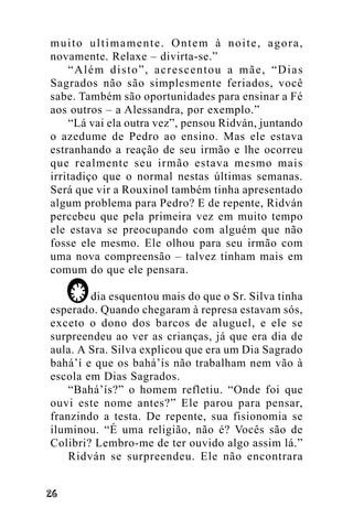 muito ultimamente. Ontem à noite, agora,
novamente. Relaxe – divirta-se.”
“Além disto”, acrescentou a mãe, “Dias
Sagrados não são simplesmente feriados, você
sabe. Também são oportunidades para ensinar a Fé
aos outros – a Alessandra, por exemplo.”
“Lá vai ela outra vez”, pensou Ridván, juntando
o azedume de Pedro ao ensino. Mas ele estava
estranhando a reação de seu irmão e lhe ocorreu
que realmente seu irmão estava mesmo mais
irritadiço que o normal nestas últimas semanas.
Será que vir a Rouxinol também tinha apresentado
algum problema para Pedro? E de repente, Ridván
percebeu que pela primeira vez em muito tempo
ele estava se preocupando com alguém que não
fosse ele mesmo. Ele olhou para seu irmão com
uma nova compreensão – talvez tinham mais em
comum do que ele pensara.
dia esquentou mais do que o Sr. Silva tinha
esperado. Quando chegaram à represa estavam sós,
exceto o dono dos barcos de aluguel, e ele se
surpreendeu ao ver as crianças, já que era dia de
aula. A Sra. Silva explicou que era um Dia Sagrado
bahá’í e que os bahá’ís não trabalham nem vão à
escola em Dias Sagrados.
“Bahá’ís?” o homem refletiu. “Onde foi que
ouvi este nome antes?” Ele parou para pensar,
franzindo a testa. De repente, sua fisionomia se
iluminou. “É uma religião, não é? Vocês são de
Colibri? Lembro-me de ter ouvido algo assim lá.”
Ridván se surpreendeu. Ele não encontrara
!"

 