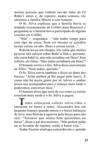 muitas pessoas que tinham ouvido falar da Fé
Bahá’í antes e, de repente, numa semana, ele
encontra a família Moreti e este homem.
O Sr. Silva explicou que a família havia se
mudado recentemente de Colibri para Rouxinol e
perguntou se o homem havia participado de alguma
reunião em Colibri.
“Não” – respondeu – “não tenho tempo para
este tipo de coisa. Nem sei mesmo se acredito
nestas coisas ou não. Deus e coisas assim...”
Ridván levou um choque. Ele sabia que muitas
pessoas não sabiam sobre Bahá’u’lláh e, portanto,
não eram bahá’ís; mas não acreditar em Deus! Sem
refletir, ele falou: “Mas todos acreditam em Deus!”
O homem sorriu e a Sra. Silva disse suavemente
ao filho: “Nem todos, querido.”
O Sr. Silva sorriu também e disse ao dono dos
barcos: “Acho melhor já lhe pagar pelo barco. E
como não há muita gente por aí, talvez o senhor
possa nos acompanhar para o almoço mais tarde e
poderemos conversar mais.”
O homem disse que teria de ver como as coisas
estariam mais tarde e o Sr. Silva o pagou.
odos colocaram coletes salva-vidas e
entraram no barco a remo. Alessandra deu um
pequeno tropeço quando entrou e o barco balançou
de leve, mas Ridván a agarrou pelo braço para não
cair. “Teremos que sentar bem quietinhos no
barco”, disse o pai dos meninos. “Não podem pular
ou se levantar de repente, senão o barco vira.”
Todos fizeram sinal que concordavam e, quando
!"

 