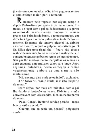 já estavam acomodados, o Sr. Silva pegou os remos
e, sem esforço maior, partiu remando.
emaram pela represa por algum tempo e
depois Pedro disse que gostaria de tentar remar. Ele
trocou de lugar com o pai cuidadosamente e segurou
os remos da mesma maneira. Embora estivessem
presos nas beiradas do barco, o remo escorregou em
direção à água e o cabo pulou da mão de Pedro de
repente. Enquanto ele tentava alcançá-la, deixou
escapar o outro, o qual o golpeou no estômago. O
Sr. Silva deu uma risadinha – Pedro não estava
realmente machucado, só assustado. Finalmente, ele
conseguiu segurar ambos os remos ao mesmo tempo.
Seu pai lhe mostrou como mergulhar os remos na
água enquanto empurrava os cabos para longe. Após
algumas tentativas, Pedro começou a remar
vagarosamente, embora de uma maneira não
muito suave.
“Não enxergo para onde estou indo!”, exclamou.
O Sr. Silva riu. “Sinto muito, mas isto faz parte
de remar.”
Pedro remou por mais uns minutos, com o pai
lhe dando orientação às vezes. Ridván e a mãe
conversavam com Alessandra. E então Pedro parou
de remar.
“Puxa! Cansei. Remar é serviço pesado – meus
braços estão doendo.”
“Querem que eu reme um pouco?” perguntou
a mãe.

!"

 