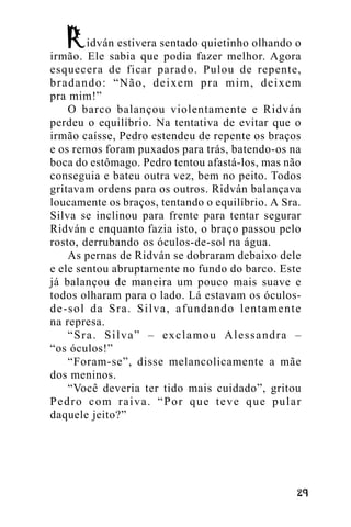 idván estivera sentado quietinho olhando o
irmão. Ele sabia que podia fazer melhor. Agora
esquecera de ficar parado. Pulou de repente,
bradando: “Não, deixem pra mim, deixem
pra mim!”
O barco balançou violentamente e Ridván
perdeu o equilíbrio. Na tentativa de evitar que o
irmão caísse, Pedro estendeu de repente os braços
e os remos foram puxados para trás, batendo-os na
boca do estômago. Pedro tentou afastá-los, mas não
conseguia e bateu outra vez, bem no peito. Todos
gritavam ordens para os outros. Ridván balançava
loucamente os braços, tentando o equilíbrio. A Sra.
Silva se inclinou para frente para tentar segurar
Ridván e enquanto fazia isto, o braço passou pelo
rosto, derrubando os óculos-de-sol na água.
As pernas de Ridván se dobraram debaixo dele
e ele sentou abruptamente no fundo do barco. Este
já balançou de maneira um pouco mais suave e
todos olharam para o lado. Lá estavam os óculosde-sol da Sra. Silva, afundando lentamente
na represa.
“Sra. Silva” – exclamou Alessandra –
“os óculos!”
“Foram-se”, disse melancolicamente a mãe
dos meninos.
“Você deveria ter tido mais cuidado”, gritou
Pedro com raiva. “Por que teve que pular
daquele jeito?”

!"

 