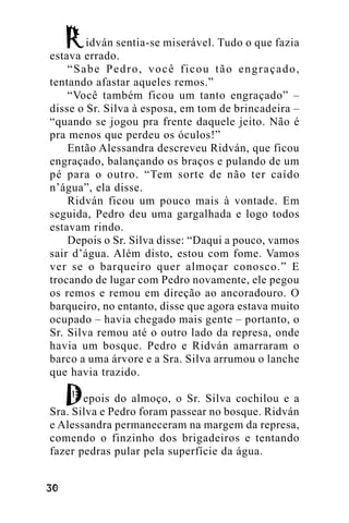 idván sentia-se miserável. Tudo o que fazia
estava errado.
“Sabe Pedro, você ficou tão engraçado,
tentando afastar aqueles remos.”
“Você também ficou um tanto engraçado” –
disse o Sr. Silva à esposa, em tom de brincadeira –
“quando se jogou pra frente daquele jeito. Não é
pra menos que perdeu os óculos!”
Então Alessandra descreveu Ridván, que ficou
engraçado, balançando os braços e pulando de um
pé para o outro. “Tem sorte de não ter caído
n’água”, ela disse.
Ridván ficou um pouco mais à vontade. Em
seguida, Pedro deu uma gargalhada e logo todos
estavam rindo.
Depois o Sr. Silva disse: “Daqui a pouco, vamos
sair d’água. Além disto, estou com fome. Vamos
ver se o barqueiro quer almoçar conosco.” E
trocando de lugar com Pedro novamente, ele pegou
os remos e remou em direção ao ancoradouro. O
barqueiro, no entanto, disse que agora estava muito
ocupado – havia chegado mais gente – portanto, o
Sr. Silva remou até o outro lado da represa, onde
havia um bosque. Pedro e Ridván amarraram o
barco a uma árvore e a Sra. Silva arrumou o lanche
que havia trazido.
epois do almoço, o Sr. Silva cochilou e a
Sra. Silva e Pedro foram passear no bosque. Ridván
e Alessandra permaneceram na margem da represa,
comendo o finzinho dos brigadeiros e tentando
fazer pedras pular pela superfície da água.
!"

 