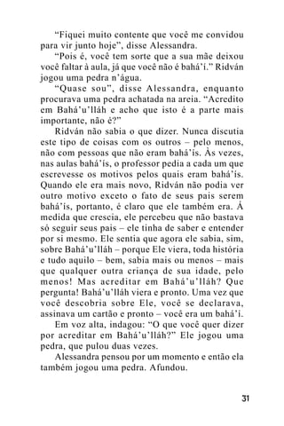 “Fiquei muito contente que você me convidou
para vir junto hoje”, disse Alessandra.
“Pois é, você tem sorte que a sua mãe deixou
você faltar à aula, já que você não é bahá’í.” Ridván
jogou uma pedra n’água.
“Quase sou”, disse Alessandra, enquanto
procurava uma pedra achatada na areia. “Acredito
em Bahá’u’lláh e acho que isto é a parte mais
importante, não é?”
Ridván não sabia o que dizer. Nunca discutia
este tipo de coisas com os outros – pelo menos,
não com pessoas que não eram bahá’ís. Às vezes,
nas aulas bahá’ís, o professor pedia a cada um que
escrevesse os motivos pelos quais eram bahá’ís.
Quando ele era mais novo, Ridván não podia ver
outro motivo exceto o fato de seus pais serem
bahá’ís, portanto, é claro que ele também era. Á
medida que crescia, ele percebeu que não bastava
só seguir seus pais – ele tinha de saber e entender
por si mesmo. Ele sentia que agora ele sabia, sim,
sobre Bahá’u’lláh – porque Ele viera, toda história
e tudo aquilo – bem, sabia mais ou menos – mais
que qualquer outra criança de sua idade, pelo
menos! Mas acreditar em Bahá’u’lláh? Que
pergunta! Bahá’u’lláh viera e pronto. Uma vez que
você descobria sobre Ele, você se declarava,
assinava um cartão e pronto – você era um bahá’í.
Em voz alta, indagou: “O que você quer dizer
por acreditar em Bahá’u’lláh?” Ele jogou uma
pedra, que pulou duas vezes.
Alessandra pensou por um momento e então ela
também jogou uma pedra. Afundou.
!"

 