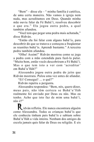 “Bem” – disse ela – “ minha família é católica,
de uma certa maneira. Não vamos à igreja nem
nada, mas acreditamos em Deus. Quando minha
mãe ouviu falar da Fé Bahá’í, resolveu descobrir
o que era.” Ela jogou outra pedra, a qual
também afundou.
“Você tem que pegar uma pedra mais achatada,”
disse Ridván.
“Então ela foi falar com alguns bahá’ís, para
descobrir do que se tratava e começou a freqüentar
as reuniões bahá’ís. Aprendi bastante.” A terceira
pedra também afundou.
“Olhe! Assim!” Ridván mostrou como se joga
a pedra com a mão estendida para fazê-la pular.
“Muito bem, então vocês descobriram a Fé Bahá’í.
Mas o que tem isto a ver com ‘acreditar ’
em Bahá’u’lláh?”
Alessandra jogou outra pedra do jeito que
Ridván mostrara. Pulou uma vez antes de afundar.
“Ei! Consegui! ... o quê?”
Ridván repetiu a pergunta.
Alessandra respondeu: “Bem, nós, quero dizer,
meus pais, não têm certeza se Bahá’u’lláh
realmente foi enviado por Deus ou não. Mas eu
tenho. Acho que isto faz de mim uma bahá’í,
não é?”
idván refletiu. Ele nunca encontrara alguém
como Alessandra. Todas as crianças bahá’ís que
ele conhecia tinham pais bahá’ís e sabiam sobre
Bahá’u’lláh a vida inteira. Nenhum dos amigos da
escola jamais quis falar de Deus ou religião. E eis
!"

 