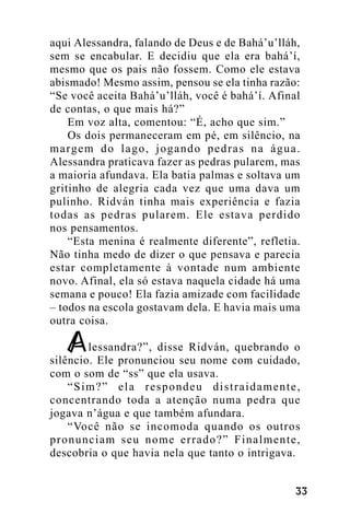 aqui Alessandra, falando de Deus e de Bahá’u’lláh,
sem se encabular. E decidiu que ela era bahá’í,
mesmo que os pais não fossem. Como ele estava
abismado! Mesmo assim, pensou se ela tinha razão:
“Se você aceita Bahá’u’lláh, você é bahá’í. Afinal
de contas, o que mais há?”
Em voz alta, comentou: “É, acho que sim.”
Os dois permaneceram em pé, em silêncio, na
m a rg e m d o l a g o , j o g a n d o p e d r a s n a á g u a .
Alessandra praticava fazer as pedras pularem, mas
a maioria afundava. Ela batia palmas e soltava um
gritinho de alegria cada vez que uma dava um
pulinho. Ridván tinha mais experiência e fazia
todas as pedras pularem. Ele estava perdido
nos pensamentos.
“Esta menina é realmente diferente”, refletia.
Não tinha medo de dizer o que pensava e parecia
estar completamente à vontade num ambiente
novo. Afinal, ela só estava naquela cidade há uma
semana e pouco! Ela fazia amizade com facilidade
– todos na escola gostavam dela. E havia mais uma
outra coisa.
lessandra?”, disse Ridván, quebrando o
silêncio. Ele pronunciou seu nome com cuidado,
com o som de “ss” que ela usava.
“Sim?” ela respondeu distraidamente,
concentrando toda a atenção numa pedra que
jogava n’água e que também afundara.
“Você não se incomoda quando os outros
pronunciam seu nome errado?” Finalmente,
descobria o que havia nela que tanto o intrigava.
!!

 