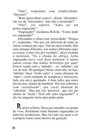 “Não”, respondeu com simplicidade.
“Deveria?”
“Bem, quero dizer, como é – dizem ‘Alexandra’
em vez de ‘Alessandra’. Isto não a incomoda?”
“Não”, ela repetiu. “Acho até um
pouco engraçado.”
“Engraçado!” exclamou Ridván. “Como pode
ser engraçado?”
Alessandra o olhou com curiosidade. “Porque
é”, respondeu. “Sei que sou diferente de todas as
outras crianças por aqui. Vim de outro estado, falo
com sotaque diferente, uso nomes diferentes para
as coisas. Como isto por exemplo”, disse tocando
o moletom. “Eu o chamo de abrigo. Acho
engraçado ouvir você dizer moletom. E tantas
outras coisas têm nomes diferentes por aqui!
Estava vendo com a ‘mãinha’ – aí, ‘mãinha’, em
vez de mãe. De qualquer forma, outro dia, na loja,
‘mãinha’ disse ‘fecho ecler’ e vocês chamam de
‘zíper’; vocês chamam de mandioca a macaxeira;
bala, pra nós é queimado. A bala toffee que outro
dia me deu, chamo de bombom. Nós nos cobrimos
com ‘acolchoado’, que vocês chamam de
‘edredom’. Meu pai usa ‘peixeira’, que seu pai
chama de ‘facão’. Você não acha engraçado?” e
ela riu enquanto fazia uma pedra pular.
idván refletiu. Dava pra entender seu ponto
de vista. Realmente eram bastante engraçadas as
palavras nordestinas. Mas isto não era igual a ter
o próprio nome como motivo de gozação.
!"

 