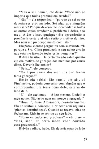 “Mas o seu nome”, ele disse. “Você não se
importa que todos pronunciem errado?”
“Não” – ela respondeu – “porque eu sei como
deveria ser pronunciado. Sei algo que ninguém
mais sabe! Por que deveria me incomodar se todos
os outros estão errados? O problema é deles, não
meu. Além disso, qualquer dia aprenderão a
pronúncia certa e aí eles serão o motivo de riso.
Mas nem me preocupo muito com isto.”
Ela parou e então perguntou com suavidade: “É
porque a Sra. Clara pronuncia o seu nome errado
que está me fazendo todas estas perguntas?”
Ridván hesitou. De certo ela não sabia quanto
ele era motivo de gozação dos meninos por causa
disto. Deveria lhe contar?
“Bem...”, ele começou.
“Ou é por causa dos meninos que fazem
tanta gozação?”
Então ela sabia! Ele sentiu um alívio!
Finalmente, poderia conversar com alguém que o
compreendia. Ela teria pena dele, estaria do
lado dele.
“É” – ele exclamou – “é isto mesmo. E odeio o
meu nome. Não acho nem um pouco engraçado.”
“Hum...”, disse Alessandra, pensativamente.
Ela se sentou e começou a brincar com algumas
‘plantas-dorminhocas’. Quando as tocava, elas se
fechavam. Ridván se sentou ao seu lado.
“Posso entender seu problema” – ela disse –
“mas, sabe, de certo modo você convida
essa provocação.”
Ridván a olhou, irado. Ela deveria estar do lado
!"

 