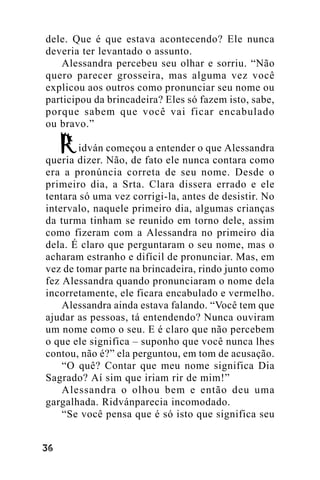 dele. Que é que estava acontecendo? Ele nunca
deveria ter levantado o assunto.
Alessandra percebeu seu olhar e sorriu. “Não
quero parecer grosseira, mas alguma vez você
explicou aos outros como pronunciar seu nome ou
participou da brincadeira? Eles só fazem isto, sabe,
porque sabem que você vai ficar encabulado
ou bravo.”
idván começou a entender o que Alessandra
queria dizer. Não, de fato ele nunca contara como
era a pronúncia correta de seu nome. Desde o
primeiro dia, a Srta. Clara dissera errado e ele
tentara só uma vez corrigi-la, antes de desistir. No
intervalo, naquele primeiro dia, algumas crianças
da turma tinham se reunido em torno dele, assim
como fizeram com a Alessandra no primeiro dia
dela. É claro que perguntaram o seu nome, mas o
acharam estranho e difícil de pronunciar. Mas, em
vez de tomar parte na brincadeira, rindo junto como
fez Alessandra quando pronunciaram o nome dela
incorretamente, ele ficara encabulado e vermelho.
Alessandra ainda estava falando. “Você tem que
ajudar as pessoas, tá entendendo? Nunca ouviram
um nome como o seu. E é claro que não percebem
o que ele significa – suponho que você nunca lhes
contou, não é?” ela perguntou, em tom de acusação.
“O quê? Contar que meu nome significa Dia
Sagrado? Aí sim que iriam rir de mim!”
Alessandra o olhou bem e então deu uma
gargalhada. Ridvánparecia incomodado.
“Se você pensa que é só isto que significa seu
!"

 