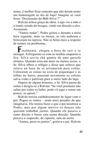 nome, é melhor ficar contente que não deram nome
em homenagem ao dia de hoje! Imagine se você
fosse ‘Declaração-do-Báb-Silva’!”
Ridván achou graça da idéia. Logo viu a mãe e
o irmão saindo do bosque, vindo em direção a eles.
Acenaram.
“Vamos nadar”, Pedro gritou e durante a meia
hora seguinte, mais ou menos, os três nadaram e
brincaram na represa. Não se falou mais a respeito
de nomes ou problemas.
inalmente, chegou a hora de sair e se
enxugar. Esfregaram-se com as toalhas enquanto a
Sra. Silva servia chá quente de uma garrafa
térmica. Quando estavam mais ou menos secos, o
Sr. Silva olhou o relógio e disse que achava que
estava na hora de se arrumarem para voltar.
Colocaram as coisas na cesta de piquenique e as
tolhas no barco, puseram novamente os coletes
salva-vidas e partiram para o outro lado do lago.
Depois de alguns minutos, o Sr. Silva parou de
remar e dirigiu-se a Ridván: “Se você prometer não
saltar por todos os lados, pode vir aqui e remar um
pouco, se quiser.”
Ridván trocou cuidadosamente de lugar com o
pai. Pegou os remos – eram mais pesados do que
imaginava. Ele tentou fazer o que o pai mostrara a
Pedro, mas por algum motivo os braços não
queriam trabalhar juntos. Quando ele puxava o
remo direito o barco saía numa direção. Quando
puxava o esquerdo, de repente, saía na outra.
“Juntos, puxe-os juntos”, gritava o pai. Ridván
!"

 