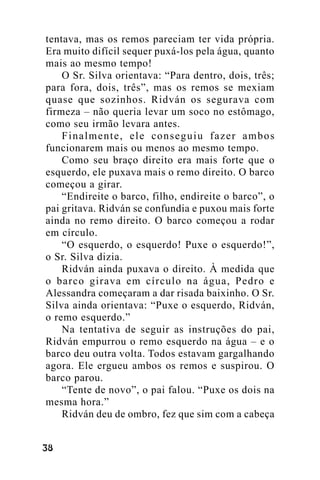 tentava, mas os remos pareciam ter vida própria.
Era muito difícil sequer puxá-los pela água, quanto
mais ao mesmo tempo!
O Sr. Silva orientava: “Para dentro, dois, três;
para fora, dois, três”, mas os remos se mexiam
quase que sozinhos. Ridván os segurava com
firmeza – não queria levar um soco no estômago,
como seu irmão levara antes.
Finalmente, ele conseguiu fazer ambos
funcionarem mais ou menos ao mesmo tempo.
Como seu braço direito era mais forte que o
esquerdo, ele puxava mais o remo direito. O barco
começou a girar.
“Endireite o barco, filho, endireite o barco”, o
pai gritava. Ridván se confundia e puxou mais forte
ainda no remo direito. O barco começou a rodar
em círculo.
“O esquerdo, o esquerdo! Puxe o esquerdo!”,
o Sr. Silva dizia.
Ridván ainda puxava o direito. À medida que
o barco girava em círculo na água, Pedro e
Alessandra começaram a dar risada baixinho. O Sr.
Silva ainda orientava: “Puxe o esquerdo, Ridván,
o remo esquerdo.”
Na tentativa de seguir as instruções do pai,
Ridván empurrou o remo esquerdo na água – e o
barco deu outra volta. Todos estavam gargalhando
agora. Ele ergueu ambos os remos e suspirou. O
barco parou.
“Tente de novo”, o pai falou. “Puxe os dois na
mesma hora.”
Ridván deu de ombro, fez que sim com a cabeça
!"

 