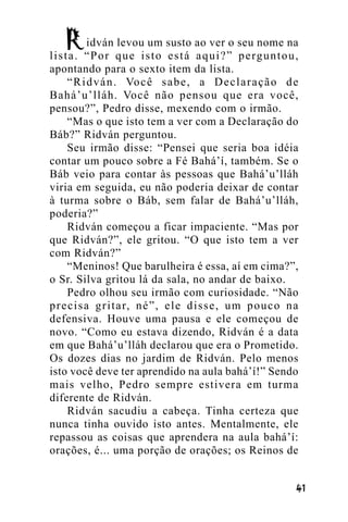 idván levou um susto ao ver o seu nome na
l i s t a . “ P o r q u e i s t o e s t á a q u i ? ” p e rg u n t o u ,
apontando para o sexto item da lista.
“ R i d v á n . Vo c ê s a b e , a D e c l a r a ç ã o d e
Bahá’u’lláh. Você não pensou que era você,
pensou?”, Pedro disse, mexendo com o irmão.
“Mas o que isto tem a ver com a Declaração do
Báb?” Ridván perguntou.
Seu irmão disse: “Pensei que seria boa idéia
contar um pouco sobre a Fé Bahá’í, também. Se o
Báb veio para contar às pessoas que Bahá’u’lláh
viria em seguida, eu não poderia deixar de contar
à turma sobre o Báb, sem falar de Bahá’u’lláh,
poderia?”
Ridván começou a ficar impaciente. “Mas por
que Ridván?”, ele gritou. “O que isto tem a ver
com Ridván?”
“Meninos! Que barulheira é essa, aí em cima?”,
o Sr. Silva gritou lá da sala, no andar de baixo.
Pedro olhou seu irmão com curiosidade. “Não
p r e c i s a g r i t a r, n é ” , e l e d i s s e , u m p o u c o n a
defensiva. Houve uma pausa e ele começou de
novo. “Como eu estava dizendo, Ridván é a data
em que Bahá’u’lláh declarou que era o Prometido.
Os dozes dias no jardim de Ridván. Pelo menos
isto você deve ter aprendido na aula bahá’í!” Sendo
mais velho, Pedro sempre estivera em turma
diferente de Ridván.
Ridván sacudiu a cabeça. Tinha certeza que
nunca tinha ouvido isto antes. Mentalmente, ele
repassou as coisas que aprendera na aula bahá’í:
orações, é... uma porção de orações; os Reinos de
!"

 
