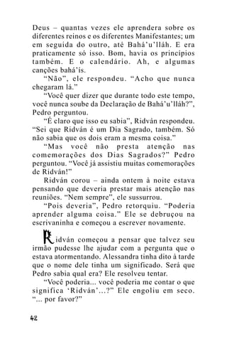 Deus – quantas vezes ele aprendera sobre os
diferentes reinos e os diferentes Manifestantes; um
em seguida do outro, até Bahá’u’lláh. E era
praticamente só isso. Bom, havia os princípios
também. E o calendário. Ah, e algumas
canções bahá’ís.
“Não”, ele respondeu. “Acho que nunca
chegaram lá.”
“Você quer dizer que durante todo este tempo,
você nunca soube da Declaração de Bahá’u’lláh?”,
Pedro perguntou.
“É claro que isso eu sabia”, Ridván respondeu.
“Sei que Ridván é um Dia Sagrado, também. Só
não sabia que os dois eram a mesma coisa.”
“Mas você não presta atenção nas
comemorações dos Dias Sagrados?” Pedro
perguntou. “Você já assistiu muitas comemorações
de Ridván!”
Ridván corou – ainda ontem à noite estava
pensando que deveria prestar mais atenção nas
reuniões. “Nem sempre”, ele sussurrou.
“Pois deveria”, Pedro retorquiu. “Poderia
aprender alguma coisa.” Ele se debruçou na
escrivaninha e começou a escrever novamente.
idván começou a pensar que talvez seu
irmão pudesse lhe ajudar com a pergunta que o
estava atormentando. Alessandra tinha dito à tarde
que o nome dele tinha um significado. Será que
Pedro sabia qual era? Ele resolveu tentar.
“Você poderia... você poderia me contar o que
significa ‘Ridván’...?” Ele engoliu em seco.
“... por favor?”
!"

 