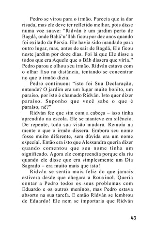 Pedro se virou para o irmão. Parecia que ia dar
risada, mas ele deve ter refletido melhor, pois disse
numa voz suave: “Ridván é um jardim perto de
Bagdá, onde Bahá’u’lláh ficou por dez anos quando
foi exilado da Pérsia. Ele havia sido mandado para
outro lugar, mas, antes de sair de Bagdá, Ele ficou
neste jardim por doze dias. Foi lá que Ele disse a
todos que era Aquele que o Báb dissera que viria.”
Pedro parou e olhou seu irmão. Ridván estava com
o olhar fixo na distância, tentando se concentrar
no que o irmão dizia.
Pedro continuou: “isto foi Sua Declaração,
entende? O jardim era um lugar muito bonito, um
paraíso, por isto é chamado Ridván. Isto quer dizer
paraíso. Suponho que você sabe o que é
paraíso, né?”
Ridván fez que sim com a cabeça – isso tinha
aprendido na escola. Ele se manteve em silêncio.
De repente, toda sua visão mudara. Remoía na
mente o que o irmão dissera. Embora seu nome
fosse muito diferente, sem dúvida era um nome
especial. Então era isto que Alessandra queria dizer
quando comentou que seu nome tinha um
significado. Agora ele compreendia porque ela riu
quando ele disse que era simplesmente um Dia
Sagrado – era muito mais que isto!
Ridván se sentia mais feliz do que jamais
estivera desde que chegara a Rouxinol. Queria
contar a Pedro todos os seus problemas com
Eduardo e os outros meninos, mas Pedro estava
absorto na sua tarefa. E então Ridván se lembrou
de Eduardo! Ele nem se importaria que Ridván
!"

 