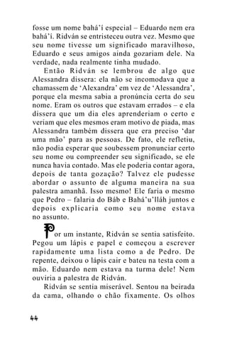 fosse um nome bahá’í especial – Eduardo nem era
bahá’í. Ridván se entristeceu outra vez. Mesmo que
seu nome tivesse um significado maravilhoso,
Eduardo e seus amigos ainda gozariam dele. Na
verdade, nada realmente tinha mudado.
Então Ridván se lembrou de algo que
Alessandra dissera: ela não se incomodava que a
chamassem de ‘Alexandra’ em vez de ‘Alessandra’,
porque ela mesma sabia a pronúncia certa do seu
nome. Eram os outros que estavam errados – e ela
dissera que um dia eles aprenderiam o certo e
veriam que eles mesmos eram motivo de piada, mas
Alessandra também dissera que era preciso ‘dar
uma mão’ para as pessoas. De fato, ele refletiu,
não podia esperar que soubessem pronunciar certo
seu nome ou compreender seu significado, se ele
nunca havia contado. Mas ele poderia contar agora,
depois de tanta gozação? Talvez ele pudesse
abordar o assunto de alguma maneira na sua
palestra amanhã. Isso mesmo! Ele faria o mesmo
que Pedro – falaria do Báb e Bahá’u’lláh juntos e
depois explicaria como seu nome estava
no assunto.
or um instante, Ridván se sentia satisfeito.
Pegou um lápis e papel e começou a escrever
rapidamente uma lista como a de Pedro. De
repente, deixou o lápis cair e bateu na testa com a
mão. Eduardo nem estava na turma dele! Nem
ouviria a palestra de Ridván.
Ridván se sentia miserável. Sentou na beirada
da cama, olhando o chão fixamente. Os olhos
!!

 