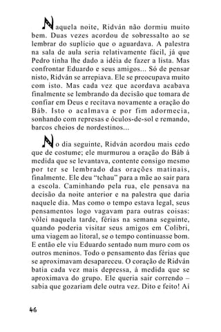 aquela noite, Ridván não dormiu muito
bem. Duas vezes acordou de sobressalto ao se
lembrar do suplício que o aguardava. A palestra
na sala de aula seria relativamente fácil, já que
Pedro tinha lhe dado a idéia de fazer a lista. Mas
confrontar Eduardo e seus amigos... Só de pensar
nisto, Ridván se arrepiava. Ele se preocupava muito
com isto. Mas cada vez que acordava acabava
finalmente se lembrando da decisão que tomara de
confiar em Deus e recitava novamente a oração do
Báb. Isto o acalmava e por fim adormecia,
sonhando com represas e óculos-de-sol e remando,
barcos cheios de nordestinos...
o dia seguinte, Ridván acordou mais cedo
que de costume; ele murmurou a oração do Báb à
medida que se levantava, contente consigo mesmo
por ter se lembrado das orações matinais,
finalmente. Ele deu “tchau” para a mãe ao sair para
a escola. Caminhando pela rua, ele pensava na
decisão da noite anterior e na palestra que daria
naquele dia. Mas como o tempo estava legal, seus
pensamentos logo vagavam para outras coisas:
vôlei naquela tarde, férias na semana seguinte,
quando poderia visitar seus amigos em Colibri,
uma viagem ao litoral, se o tempo continuasse bom.
E então ele viu Eduardo sentado num muro com os
outros meninos. Todo o pensamento das férias que
se aproximavam desapareceu. O coração de Ridván
batia cada vez mais depressa, à medida que se
aproximava do grupo. Ele queria sair correndo –
sabia que gozariam dele outra vez. Dito e feito! Aí
!"

 