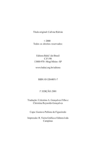 Título original: Call me Ridván
2000
Todos os direitos reservados:

Editora Bahá´í do Brasil
C.P. 198
13800-970 - Mogi Mirim - SP
www.bahai.org.br/editora

ISBN: 85-320-0051-7

1ª. EDIÇÃO: 2001
Tradução: Celestino A. Gonçalves Filho e
Christina Reynolds Gonçalves
Capa: Gustavo Pallone de Figueiredo
Impressão: R. Vieira Gráfica e Editora Ltda
Campinas

 