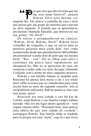 or que será que eles tiveram que me
dar este nome horrível”, pensou
Ridván Silva pela décima vez
naquele dia. Ele estava a caminho de casa e teria
que passar por um grupo de meninos que estavam
na série seguinte. À medida que se aproximava,
um menino chamado Eduardo, que morava na sua
rua, gritou: “Oi, Divã!”
Os outros o acompanhavam no cântico:
“Ridván, Divã, Ridván, Divã!” Ridván ficou
vermelho de vergonha, o que só serviu para os
meninos gozarem mais ainda dele. Isto vinha
acontecendo desde que perceberam ter dificuldades
em pronunciar o nome dele do jeito que ele mesmo
dizia: “Rez – van”. Ele os olhou com raiva e
caminhou um pouco mais rapidamente até
ultrapassá-los. Mas ao se aproximar de casa, ele
começou a andar cada vez mais devagar, chutando
a calçada com a ponta do tênis enquanto pensava.
Ridván e sua família tinham se mudado para
Rouxinol há apenas dois meses e ele e seu irmão
mais velho tiveram que ser transferidos para outra
escola bem no meio do segundo semestre. Isto já
era problema suficiente, Ridván pensava, mas com
este nome, puxa!
Rouxinol era uma cidade a uns 60 km de
Colibri, onde Ridván e sua família sempre tinham
morado. Não era um lugar muito agradável – nem
sequer cinema tinha. “Pensando bem, mais parece
uma aldeia do que uma cidade de verdade”,
resmungou Ridván. Sua família tinha se mudado
para lá porque era uma “meta”, seja lá o que fosse
!

 