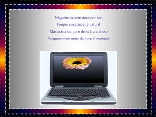 Ninguém se entristece por isso
     Porque envelhecer é natural
 Mas existe um jeito de se livrar disso
Porque morrer antes da hora é opcional.
 