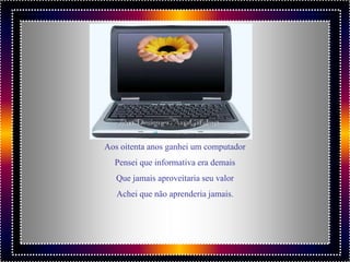 Aos oitenta anos ganhei um computador
  Pensei que informativa era demais
   Que jamais aproveitaria seu valor
   Achei que não aprenderia jamais.
 