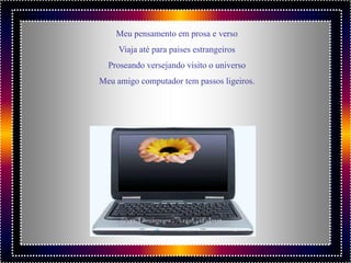 Meu pensamento em prosa e verso
     Viaja até para paises estrangeiros
  Proseando versejando visito o universo
Meu amigo computador tem passos ligeiros.
 