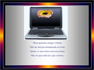 Meus queridos amigos virtuais
Não me deixam abandonada ou triste
Jamais vi seus rostos nem em jornais
Mas sei que estão lá e que existem.
 