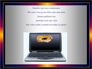 Bendito seja meu computador
 Me sinto viva jovem feliz com suas artes
           Jamais ganharei um
          presente com seu valor
Sua visão exibe o mundo em todas as partes.
 