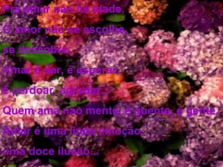 Pra amar não há idade. O amor não se escolhe, se descobre. Amar é dar, é esperar, é perdoar, agradar... Quem ama não mente, é quente, é gente. Amar é uma linda emoção, uma doce ilusão...