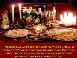 Nesses dias as pessoas fazem muitas compras. O rádio e a TV fazem centenas de anúncios. Por todo canto não se fala de outra coisa a não ser dos preparativos para o grande dia. 