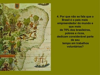 4. Por que não se fala que o Brasil é o país mais  empreendedor do mundo e que mais  de 70% dos brasileiros, pobres e ricos,  dedicam considerável parte de seu tempo em trabalhos voluntários? 