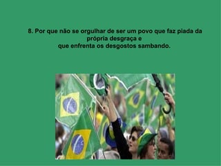 8. Por que não se orgulhar de ser um povo que faz piada da própria desgraça e  que enfrenta os desgostos sambando.  