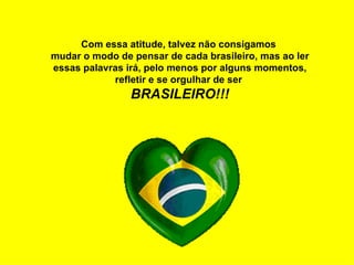 Com essa atitude, talvez não consigamos  mudar o modo de pensar de cada brasileiro, mas ao ler essas palavras irá, pelo menos por alguns momentos, refletir e se orgulhar de ser  BRASILEIRO!!! 