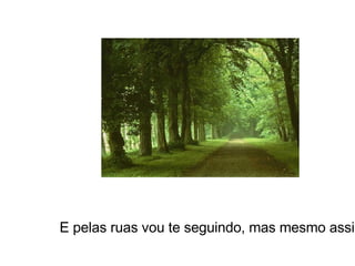 E pelas ruas vou te seguindo, mas mesmo assim... 