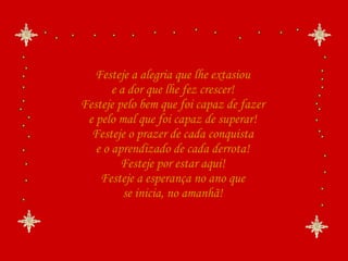 Festeje a alegria que lhe extasiou e a dor que lhe fez crescer! Festeje pelo bem que foi capaz de fazer e pelo mal que foi capaz de superar! Festeje o prazer de cada conquista e o aprendizado de cada derrota! Festeje por estar aqui! Festeje a esperança no ano que se inicia, no amanhã! 